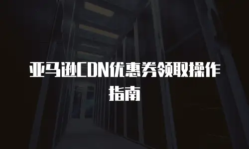 亚马逊CDN优惠券领取操作指南