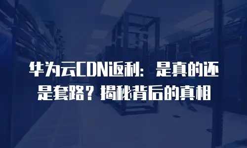 华为云CDN返利：是真的还是套路？揭秘背后的真相