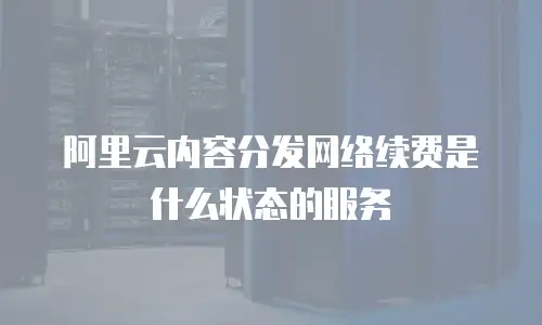 阿里云内容分发网络续费是什么状态的服务