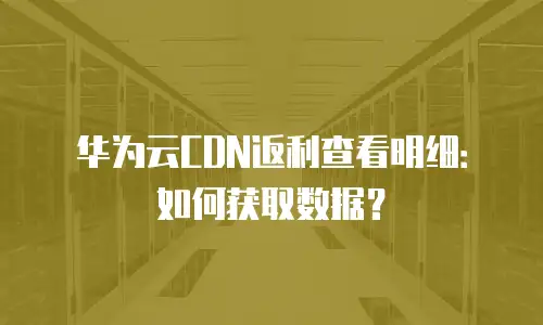 华为云CDN返利查看明细：如何获取数据？