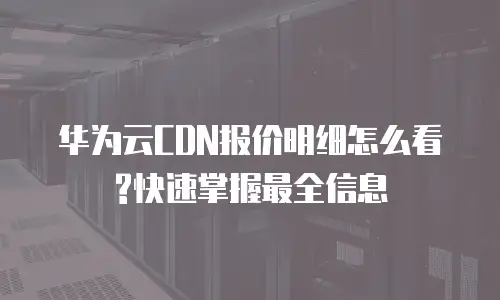 华为云CDN报价明细怎么看?快速掌握最全信息