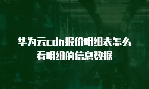华为云cdn报价明细表怎么看明细的信息数据