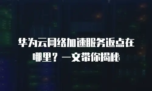 华为云网络加速服务返点在哪里？一文带你揭秘