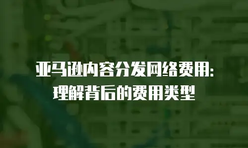 亚马逊内容分发网络费用：理解背后的费用类型