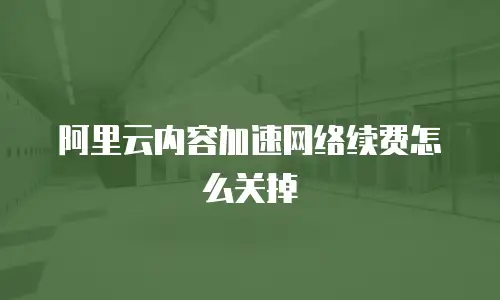 阿里云内容加速网络续费怎么关掉