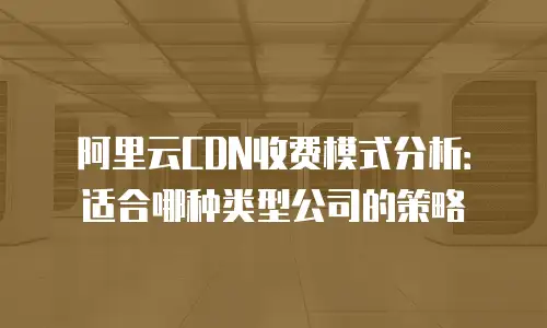 阿里云CDN收费模式分析：适合哪种类型公司的策略