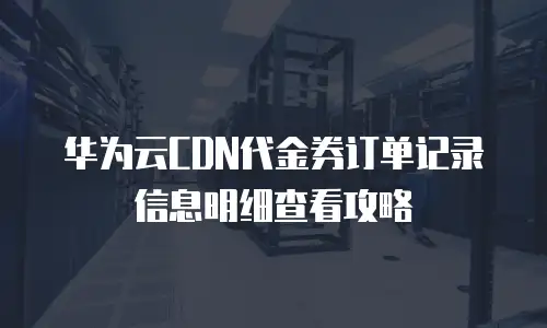 华为云CDN代金券订单记录信息明细查看攻略