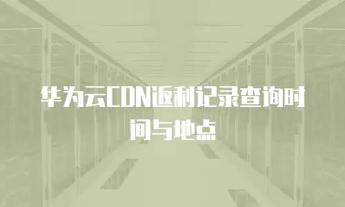 华为云CDN返利记录查询时间与地点