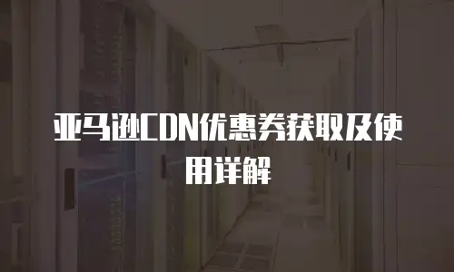 亚马逊CDN优惠券获取及使用详解