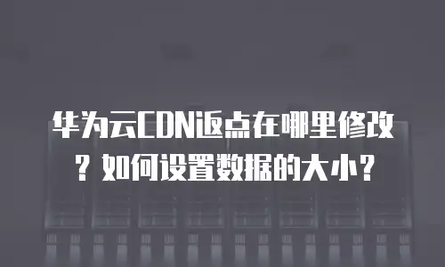 华为云CDN返点在哪里修改？如何设置数据的大小？