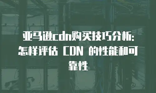 亚马逊cdn购买技巧分析: 怎样评估 CDN 的性能和可靠性