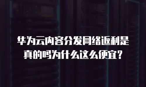 华为云内容分发网络返利是真的吗为什么这么便宜？