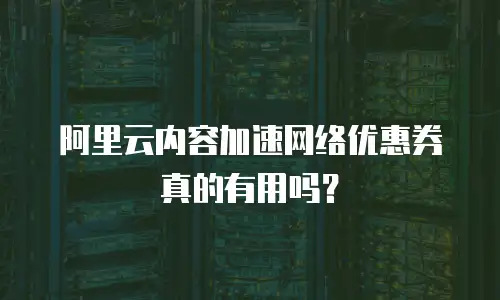 阿里云内容加速网络优惠券真的有用吗？