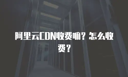 阿里云CDN收费嘛？怎么收费？