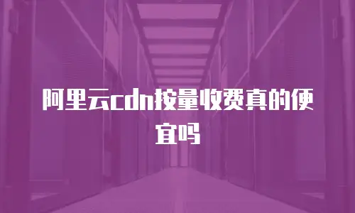 阿里云cdn按量收费真的便宜吗