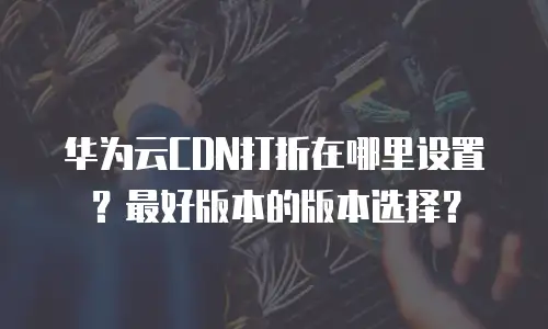 华为云CDN打折在哪里设置？最好版本的版本选择？