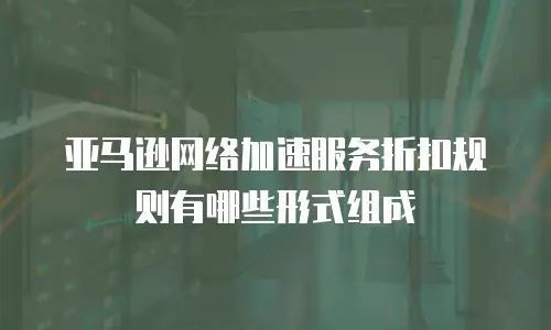 亚马逊网络加速服务折扣规则有哪些形式组成
