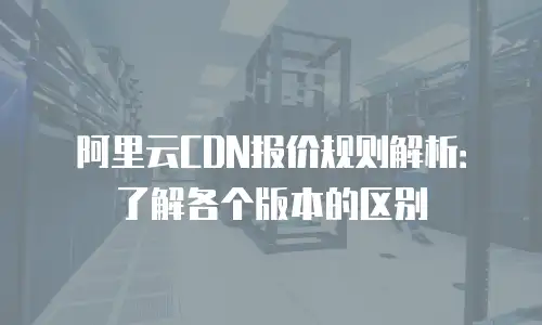 阿里云CDN报价规则解析：了解各个版本的区别