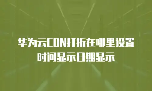 华为云CDN打折在哪里设置时间显示日期显示