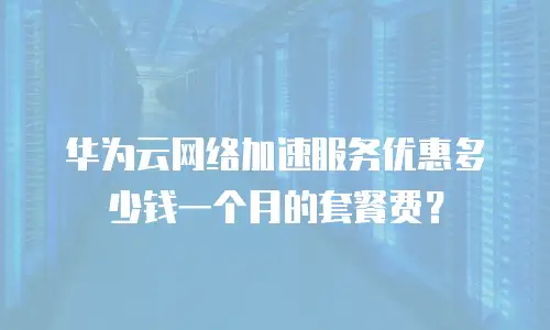华为云网络加速服务优惠多少钱一个月的套餐费？