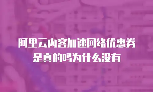 阿里云内容加速网络优惠券是真的吗为什么没有