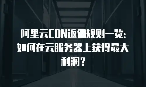 阿里云CDN返佣规则一览：如何在云服务器上获得最大利润？