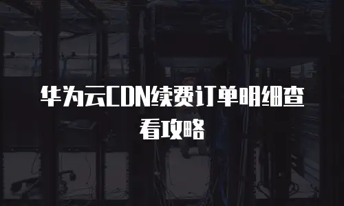 华为云CDN续费订单明细查看攻略