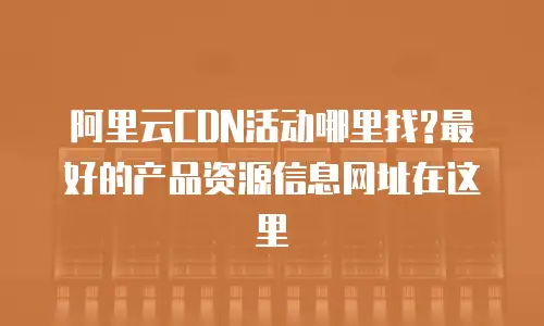 阿里云CDN活动哪里找?最好的产品资源信息网址在这里