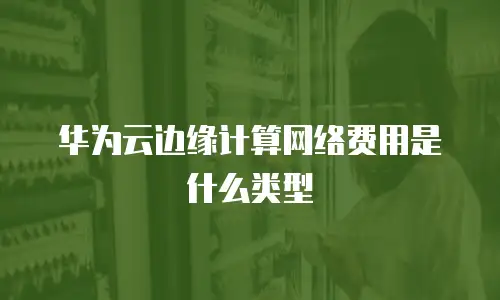 华为云边缘计算网络费用是什么类型
