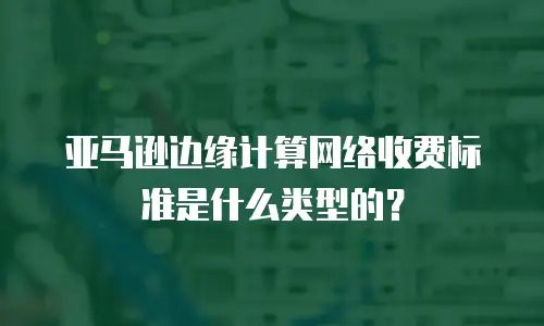 亚马逊边缘计算网络收费标准是什么类型的？