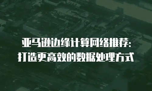 亚马逊边缘计算网络推荐：打造更高效的数据处理方式