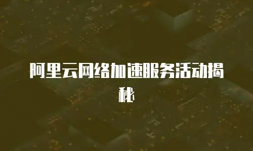 阿里云网络加速服务活动揭秘