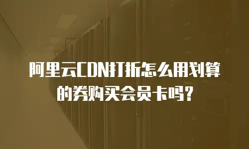 阿里云CDN打折怎么用划算的券购买会员卡吗？