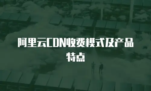 阿里云CDN收费模式及产品特点