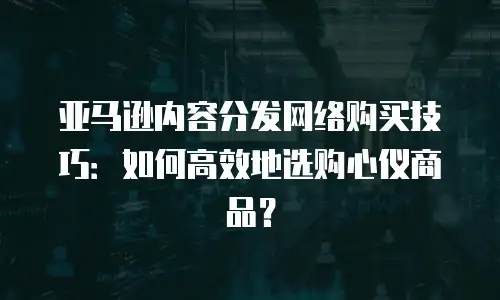 亚马逊内容分发网络购买技巧：如何高效地选购心仪商品？