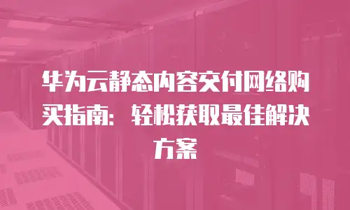 华为云静态内容交付网络购买指南：轻松获取最佳解决方案