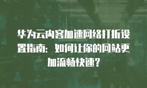 华为云内容加速网络打折设置指南：如何让你的网站更加流畅快速？