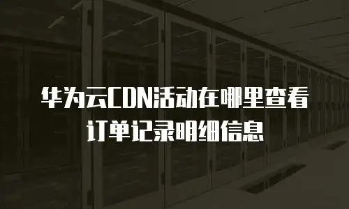 华为云CDN活动在哪里查看订单记录明细信息