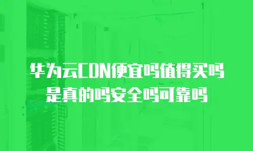 华为云CDN便宜吗值得买吗是真的吗安全吗可靠吗