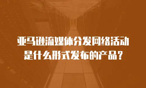 亚马逊流媒体分发网络活动是什么形式发布的产品？