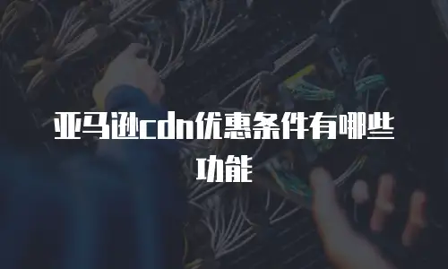 亚马逊cdn优惠条件有哪些功能