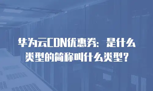 华为云CDN优惠券：是什么类型的简称叫什么类型？