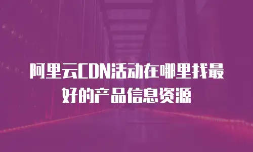 阿里云CDN活动在哪里找最好的产品信息资源