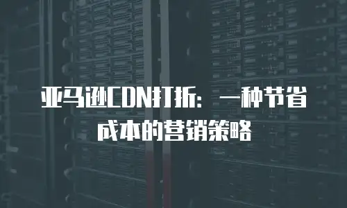 亚马逊CDN打折：一种节省成本的营销策略