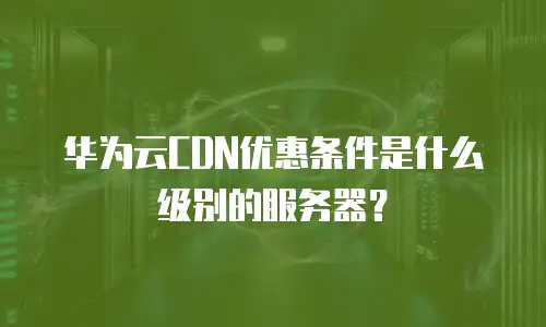 华为云CDN优惠条件是什么级别的服务器？