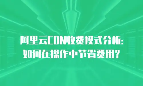 阿里云CDN收费模式分析：如何在操作中节省费用？