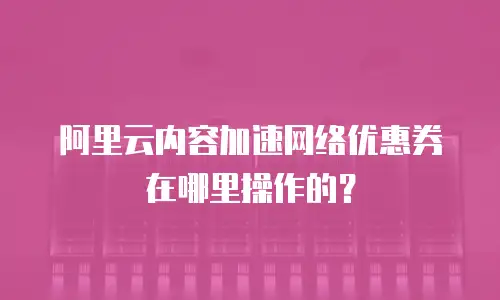 阿里云内容加速网络优惠券在哪里操作的？