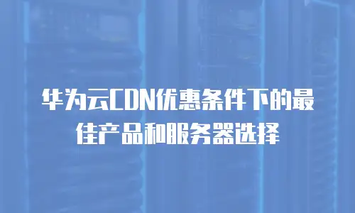 华为云CDN优惠条件下的最佳产品和服务器选择