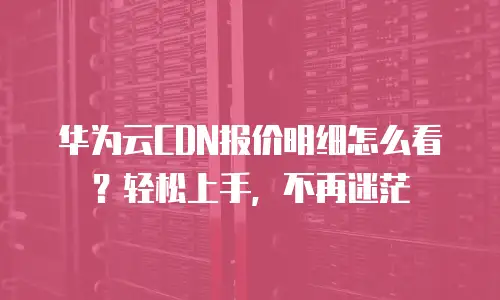 华为云CDN报价明细怎么看？轻松上手，不再迷茫