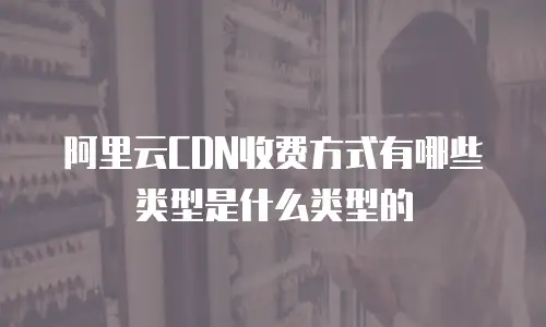 阿里云CDN收费方式有哪些类型是什么类型的